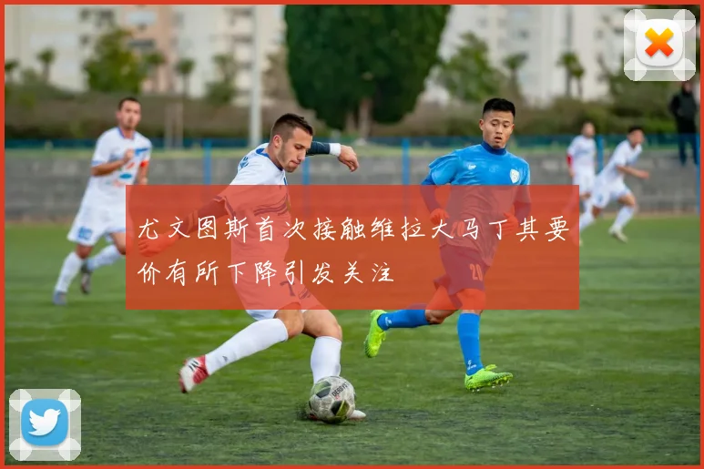 尤文图斯首次接触维拉大马丁其要价有所下降引发关注