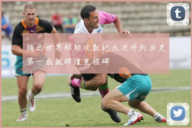 梅西世界杯助攻数达九次并列历史第一成就辉煌里程碑