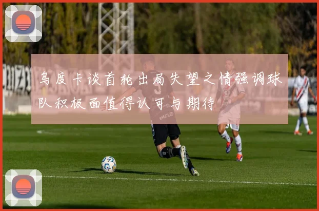 乌度卡谈首轮出局失望之情强调球队积极面值得认可与期待