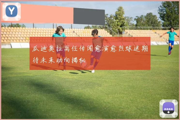 瓜迪奥拉离任传闻愈演愈烈球迷期待未来动向揭秘