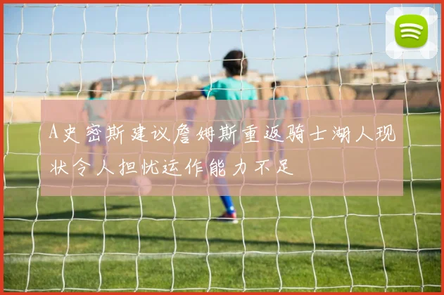 A史密斯建议詹姆斯重返骑士湖人现状令人担忧运作能力不足