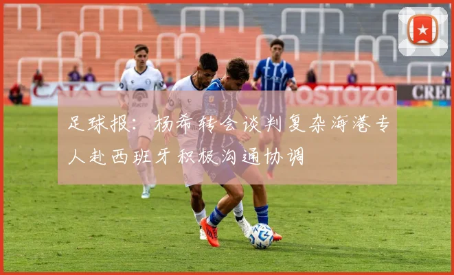 足球报：杨希转会谈判复杂海港专人赴西班牙积极沟通协调