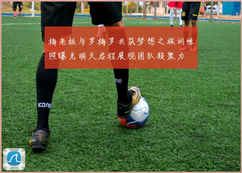 梅老板与罗梅罗共筑梦想之旅训练照曝光明天启程展现团队凝聚力