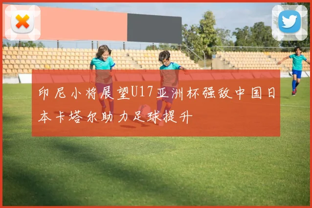 印尼小将展望U17亚洲杯强敌中国日本卡塔尔助力足球提升