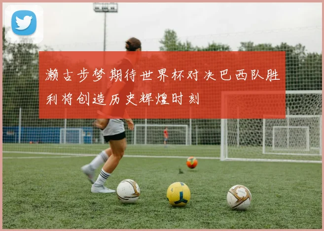 濑古步梦期待世界杯对决巴西队胜利将创造历史辉煌时刻