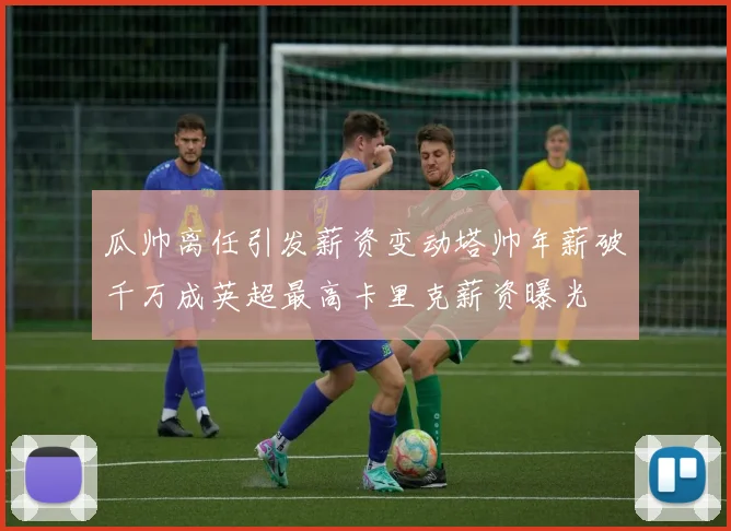 瓜帅离任引发薪资变动塔帅年薪破千万成英超最高卡里克薪资曝光