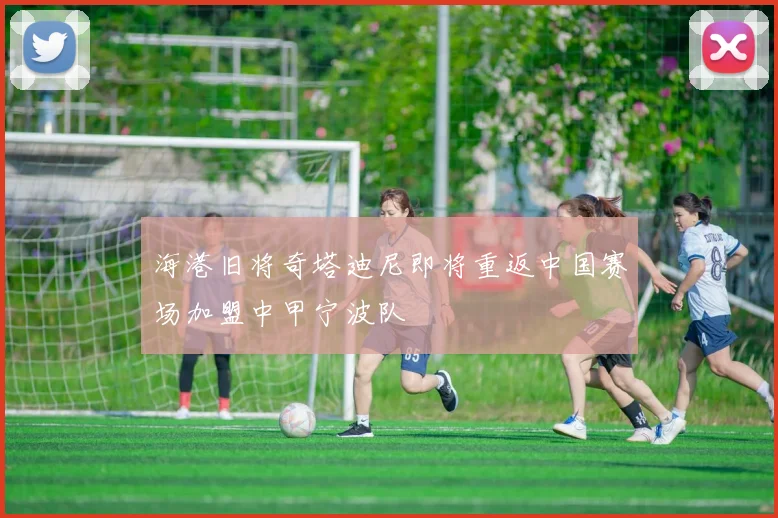 海港旧将奇塔迪尼即将重返中国赛场加盟中甲宁波队