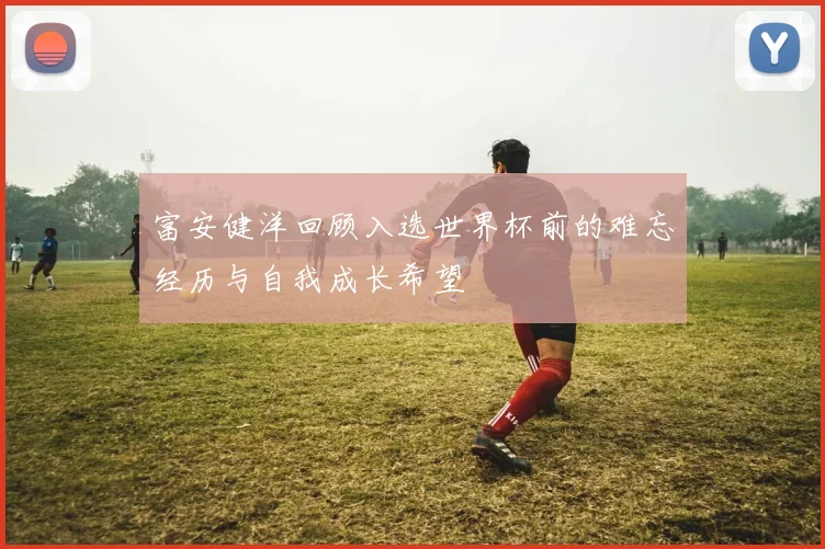 富安健洋回顾入选世界杯前的难忘经历与自我成长希望