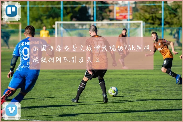 法国与摩洛哥之战增设现场VAR阿根廷裁判团队引发关注