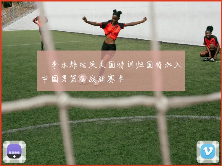 偰李永炜结束美国特训归国将加入中国男篮备战新赛季