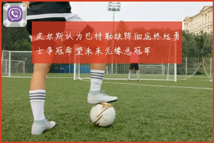 皮尔斯认为巴特勒缺阵彻底终结勇士争冠希望未来无缘总冠军