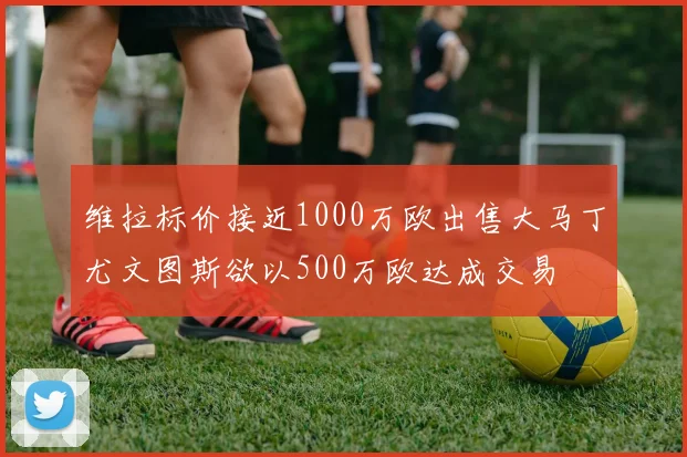 维拉标价接近1000万欧出售大马丁尤文图斯欲以500万欧达成交易