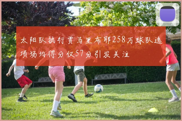 太阳队执行贾马里布耶258万球队选项场均得分仅57分引发关注