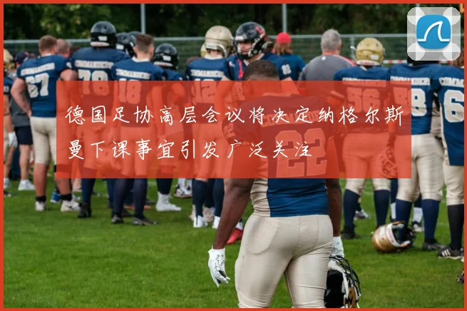 德国足协高层会议将决定纳格尔斯曼下课事宜引发广泛关注