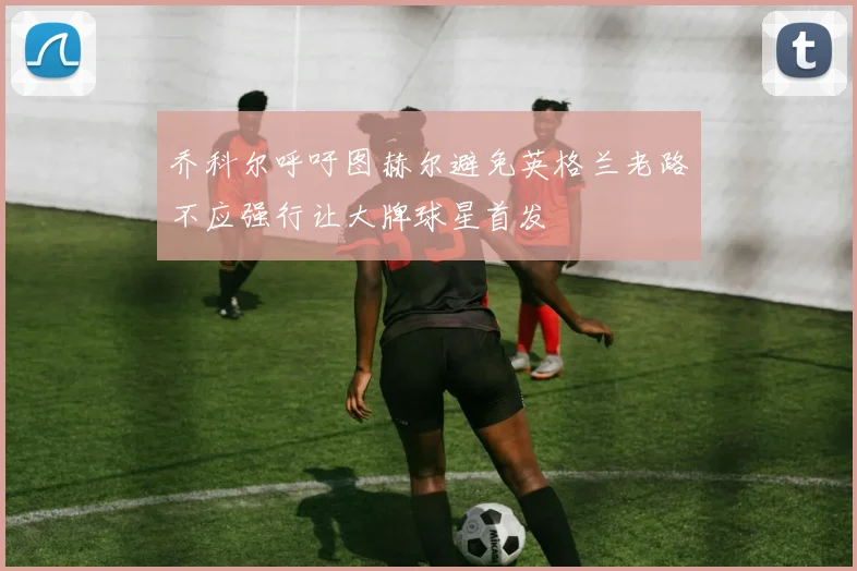 乔科尔呼吁图赫尔避免英格兰老路不应强行让大牌球星首发